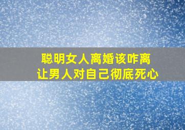 聪明女人离婚该咋离 让男人对自己彻底死心